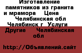 Изготавление памятников из гранита и мрамора. › Цена ­ 10 000 - Челябинская обл., Челябинск г. Услуги » Другие   . Челябинская обл.